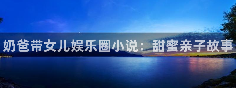 BB贝博艾弗森app注册地址：奶爸带女儿娱乐圈小说：甜蜜亲子故事