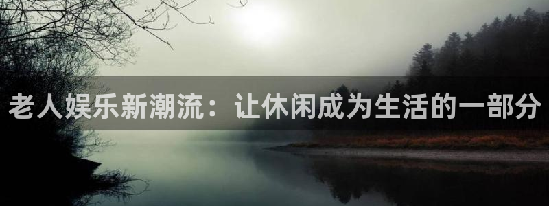 壹号电子娱乐app下载最新版：老人娱乐新潮流：让休闲成为生活的一部分